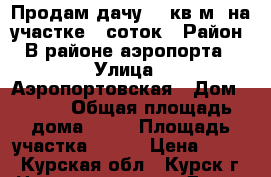 Продам дачу 30 кв.м  на участке 5 соток › Район ­ В районе аэропорта  › Улица ­ Аэропортовская › Дом ­ 261 › Общая площадь дома ­ 30 › Площадь участка ­ 500 › Цена ­ 730 - Курская обл., Курск г. Недвижимость » Дома, коттеджи, дачи продажа   . Курская обл.